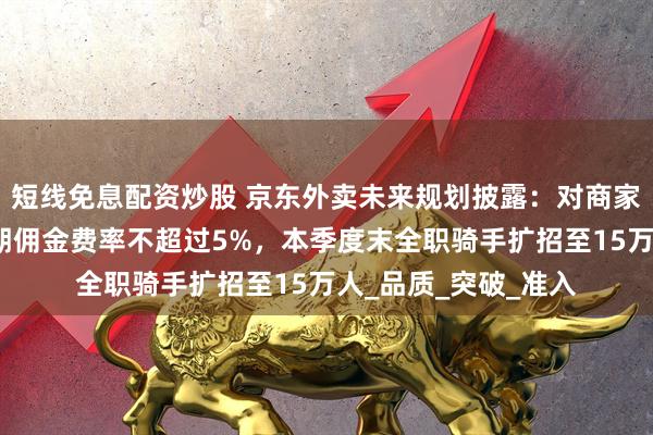短线免息配资炒股 京东外卖未来规划披露：对商家，坚持低佣金，长期佣金费率不超过5%，本季度末全职骑手扩招至15万人_品质_突破_准入