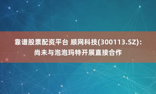 靠谱股票配资平台 顺网科技(300113.SZ)：尚未与泡泡玛特开展直接合作
