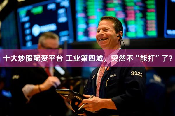 十大炒股配资平台 工业第四城，突然不“能打”了？