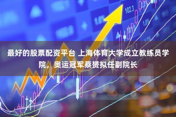 最好的股票配资平台 上海体育大学成立教练员学院，奥运冠军蔡赟拟任副院长