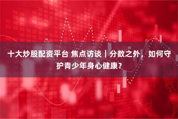 十大炒股配资平台 焦点访谈｜分数之外，如何守护青少年身心健康？