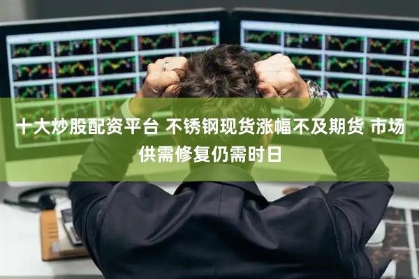 十大炒股配资平台 不锈钢现货涨幅不及期货 市场供需修复仍需时日