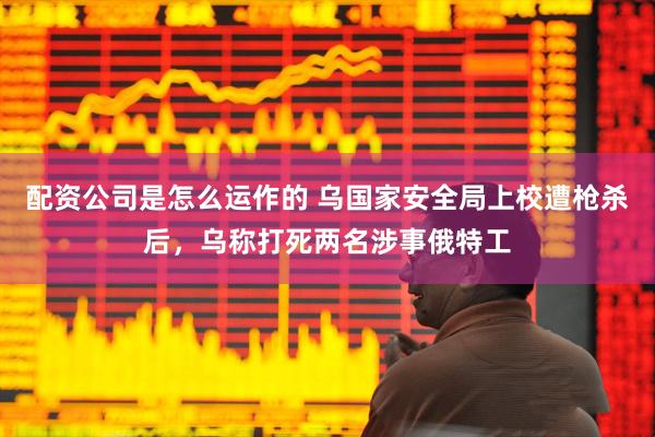 配资公司是怎么运作的 乌国家安全局上校遭枪杀后，乌称打死两名涉事俄特工