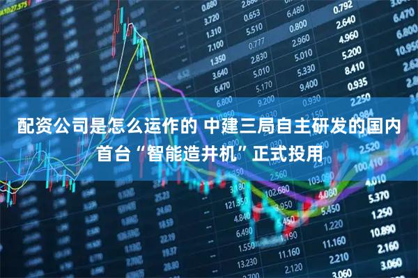 配资公司是怎么运作的 中建三局自主研发的国内首台“智能造井机”正式投用
