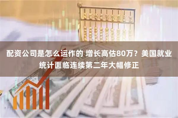 配资公司是怎么运作的 增长高估80万？美国就业统计面临连续第二年大幅修正