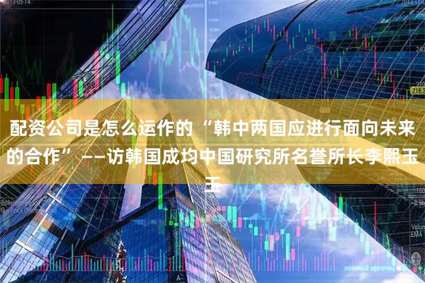 配资公司是怎么运作的 “韩中两国应进行面向未来的合作” ——访韩国成均中国研究所名誉所长李熙玉