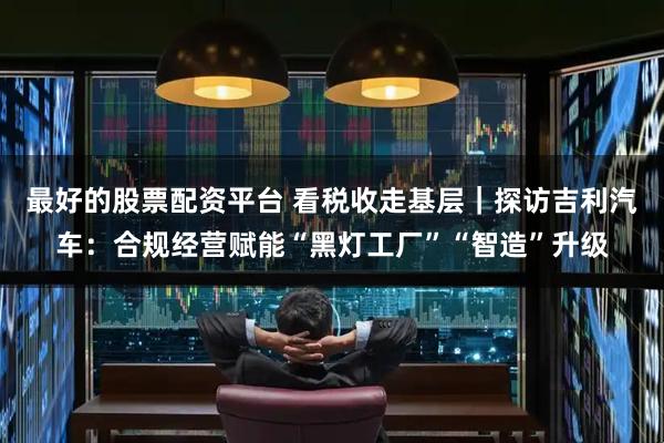 最好的股票配资平台 看税收走基层｜探访吉利汽车：合规经营赋能“黑灯工厂”“智造”升级
