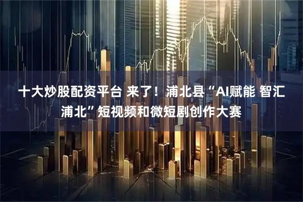 十大炒股配资平台 来了！浦北县“AI赋能 智汇浦北”短视频和微短剧创作大赛