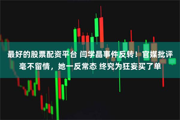 最好的股票配资平台 闫学晶事件反转！官媒批评毫不留情，她一反常态 终究为狂妄买了单
