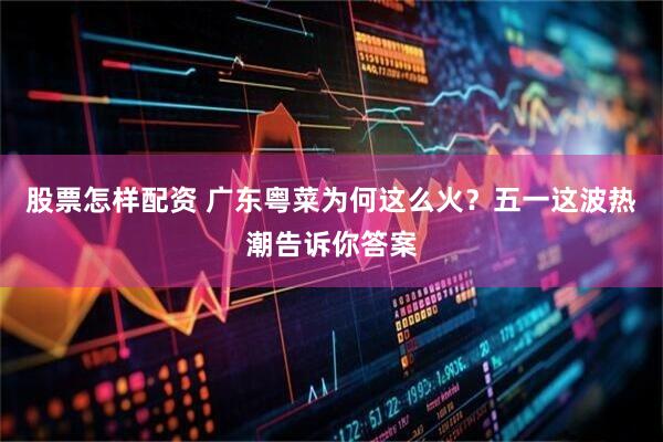 股票怎样配资 广东粤菜为何这么火？五一这波热潮告诉你答案