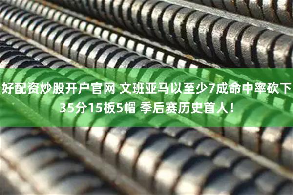 好配资炒股开户官网 文班亚马以至少7成命中率砍下35分15板5帽 季后赛历史首人！