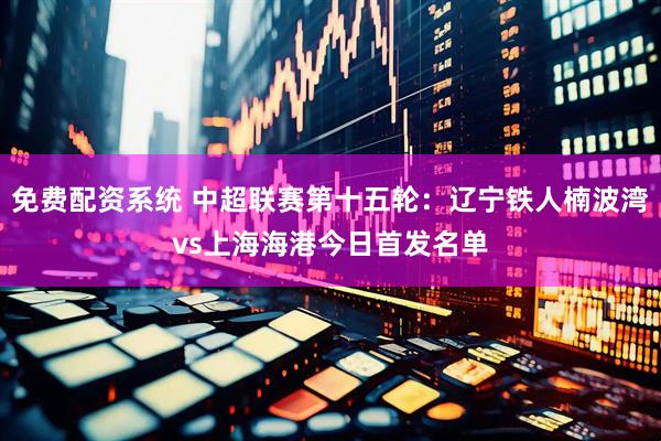 免费配资系统 中超联赛第十五轮：辽宁铁人楠波湾vs上海海港今日首发名单