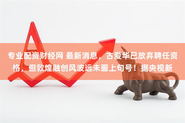 专业配资财经网 最新消息，古爱华已放弃聘任资格，但敦煌融创风波远未画上句号！据央视新