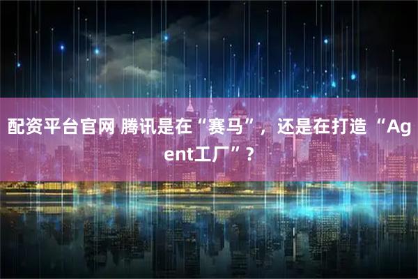 配资平台官网 腾讯是在“赛马”，还是在打造 “Agent工厂”？