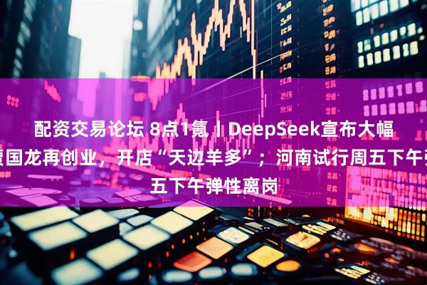 配资交易论坛 8点1氪丨DeepSeek宣布大幅涨价；贾国龙再创业，开店“天边羊多”；河南试行周五下午弹性离岗