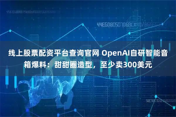线上股票配资平台查询官网 OpenAI自研智能音箱爆料：甜甜圈造型，至少卖300美元
